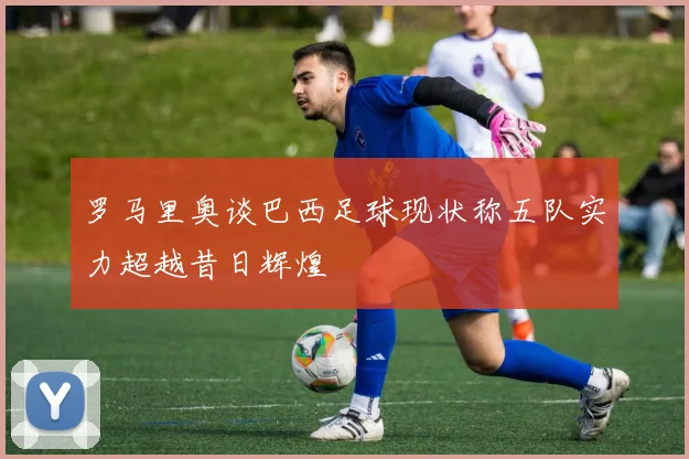 罗马里奥谈巴西足球现状称五队实力超越昔日辉煌