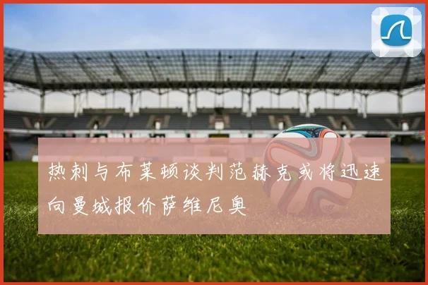 热刺与布莱顿谈判范赫克或将迅速向曼城报价萨维尼奥
