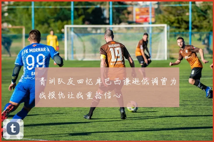 青训队友回忆库巴西谦逊低调曾为我报仇让我重拾信心