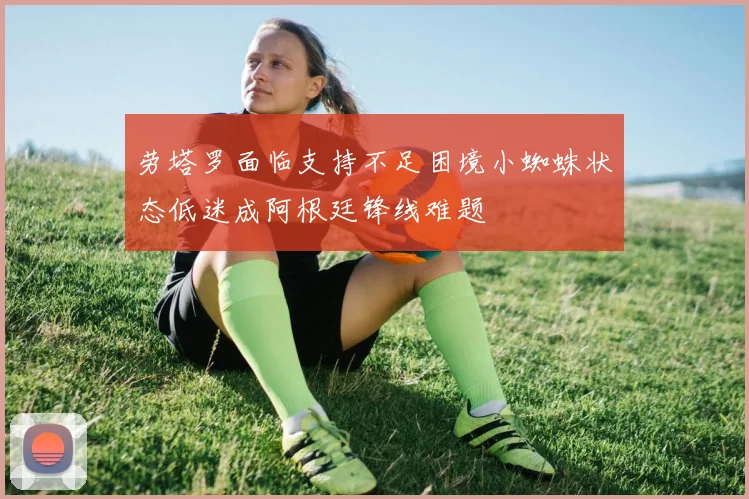 劳塔罗面临支持不足困境小蜘蛛状态低迷成阿根廷锋线难题
