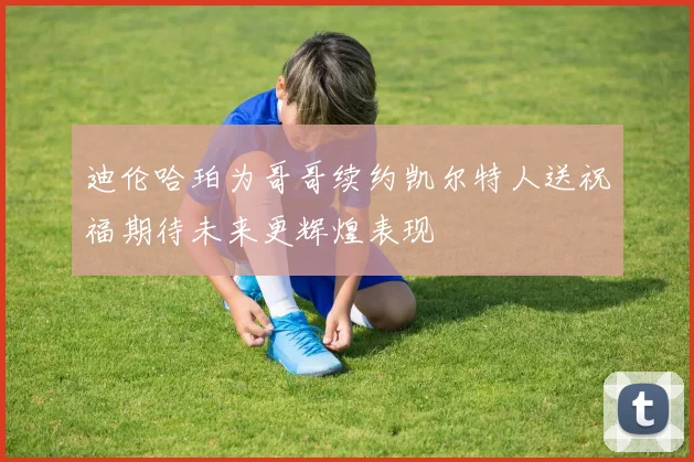 迪伦哈珀为哥哥续约凯尔特人送祝福期待未来更辉煌表现