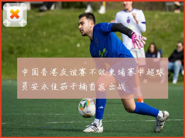 中国香港友谊赛不敌柬埔寨中超球员安永佳茹子楠首发出战