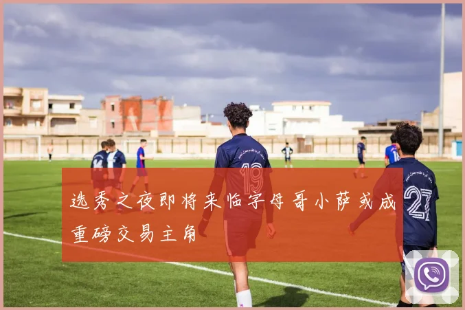 选秀之夜即将来临字母哥小萨或成重磅交易主角