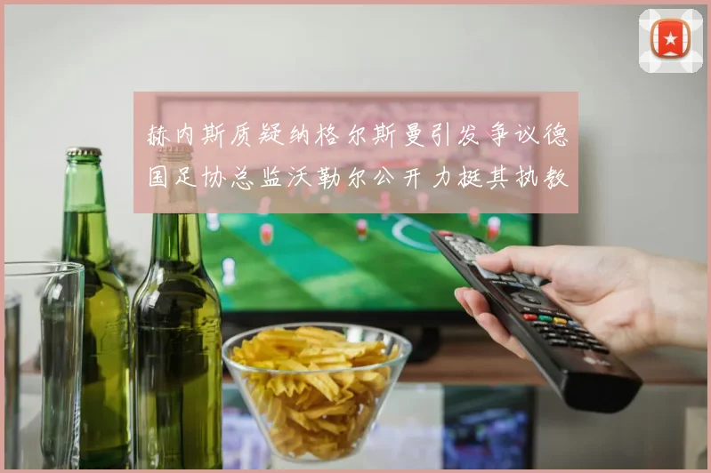 赫内斯质疑纳格尔斯曼引发争议德国足协总监沃勒尔公开力挺其执教表现