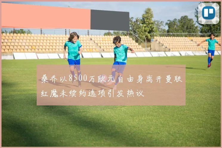 桑乔以8500万欧元自由身离开曼联红魔未续约选项引发热议