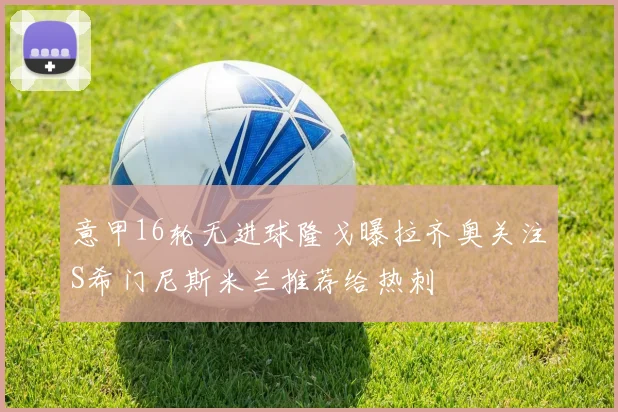 意甲16轮无进球隆戈曝拉齐奥关注S希门尼斯米兰推荐给热刺