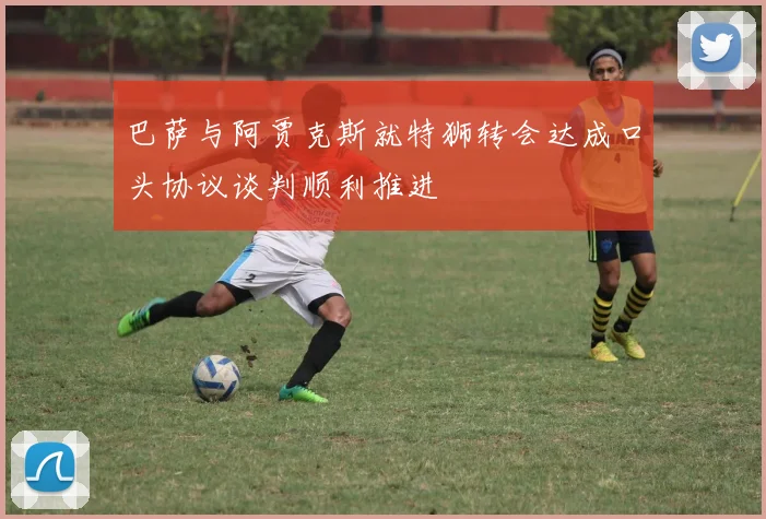 巴萨与阿贾克斯就特狮转会达成口头协议谈判顺利推进