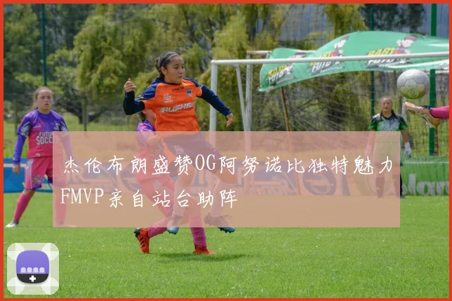 杰伦布朗盛赞OG阿努诺比独特魅力FMVP亲自站台助阵