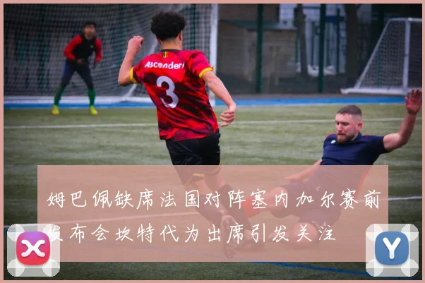 姆巴佩缺席法国对阵塞内加尔赛前发布会坎特代为出席引发关注