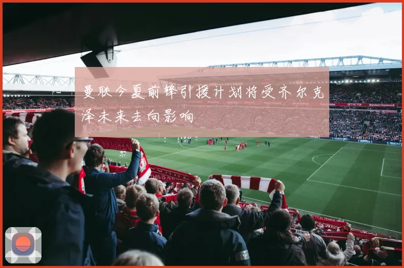 曼联今夏前锋引援计划将受齐尔克泽未来去向影响