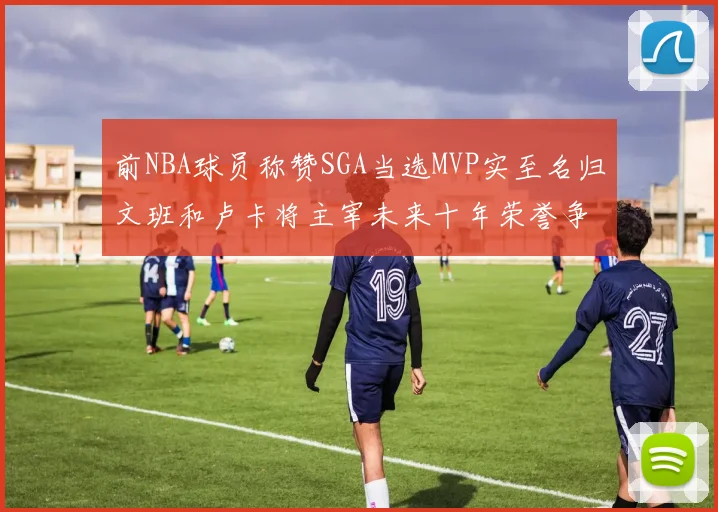 前NBA球员称赞SGA当选MVP实至名归文班和卢卡将主宰未来十年荣誉争夺