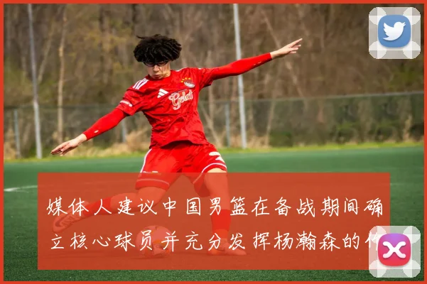 媒体人建议中国男篮在备战期间确立核心球员并充分发挥杨瀚森的作用