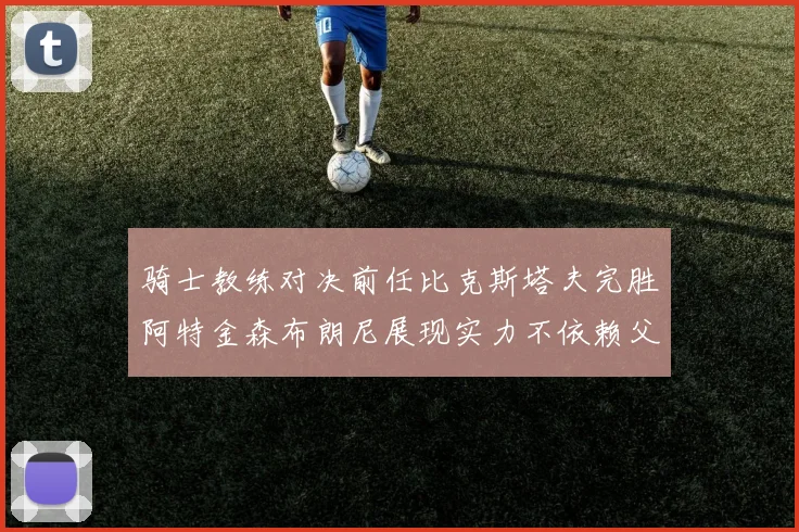 骑士教练对决前任比克斯塔夫完胜阿特金森布朗尼展现实力不依赖父亲