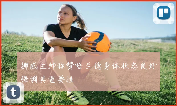 挪威主帅称赞哈兰德身体状态良好强调其重要性