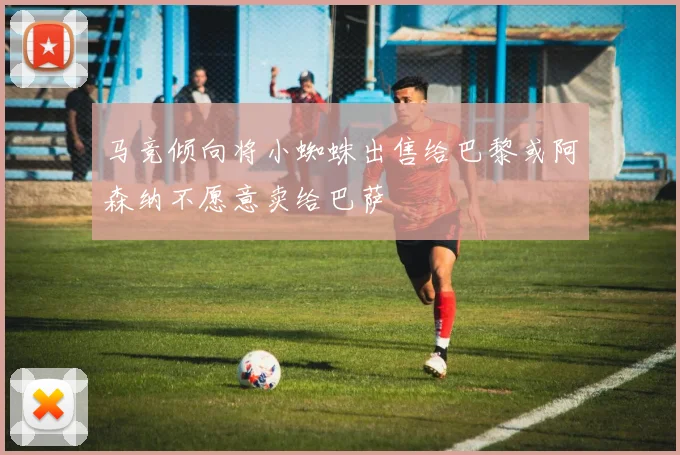 马竞倾向将小蜘蛛出售给巴黎或阿森纳不愿意卖给巴萨