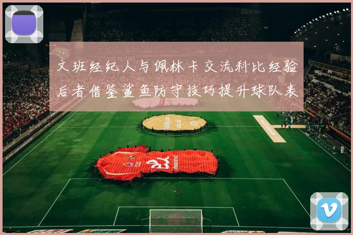 文班经纪人与佩林卡交流科比经验后者借鉴鲨鱼防守技巧提升球队表现
