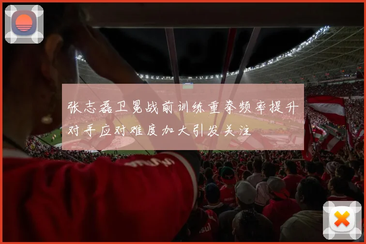 张志磊卫冕战前训练重拳频率提升对手应对难度加大引发关注